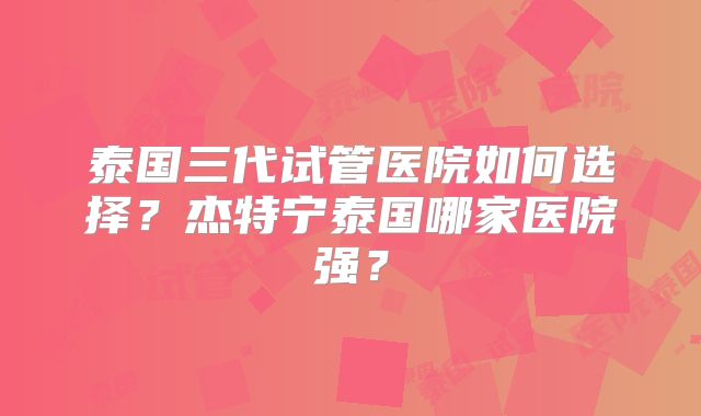 泰国三代试管医院如何选择？杰特宁泰国哪家医院强？