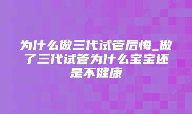 为什么做三代试管后悔_做了三代试管为什么宝宝还是不健康