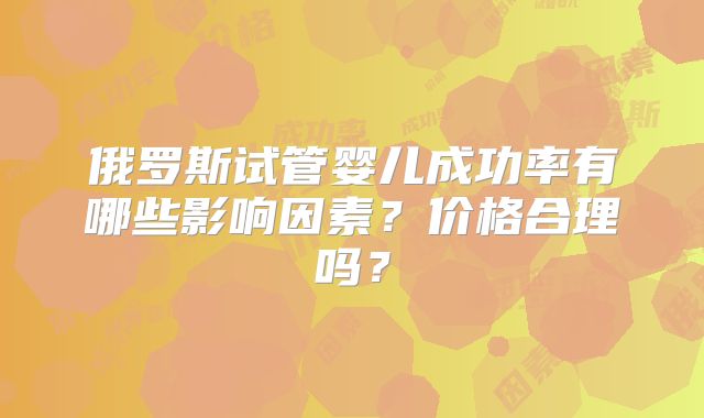 俄罗斯试管婴儿成功率有哪些影响因素？价格合理吗？
