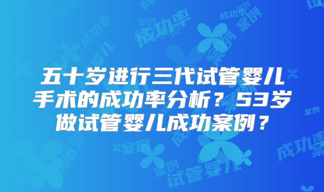 五十岁进行三代试管婴儿手术的成功率分析？53岁做试管婴儿成功案例？