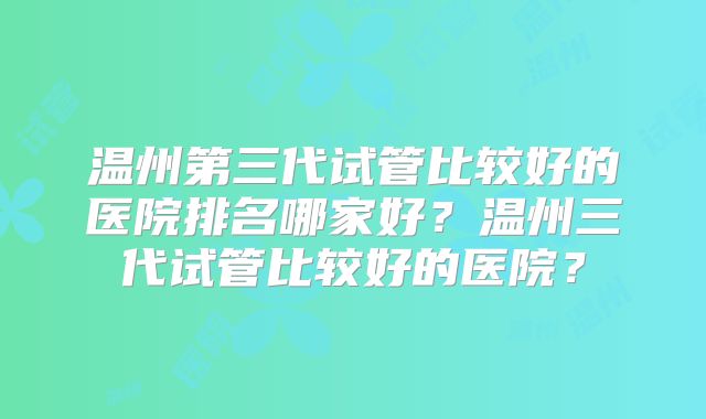 温州第三代试管比较好的医院排名哪家好？温州三代试管比较好的医院？