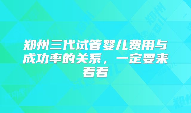郑州三代试管婴儿费用与成功率的关系,一定要来看看