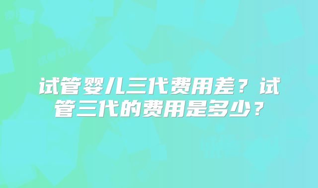 试管婴儿三代费用差？试管三代的费用是多少？