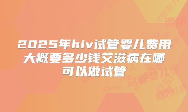 2025年hiv试管婴儿费用大概要多少钱艾滋病在哪可以做试管