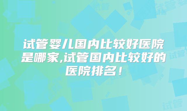 试管婴儿国内比较好医院是哪家,试管国内比较好的医院排名！