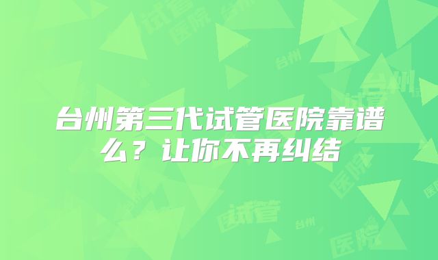 台州第三代试管医院靠谱么？让你不再纠结