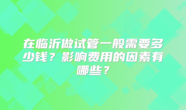 在临沂做试管一般需要多少钱？影响费用的因素有哪些？