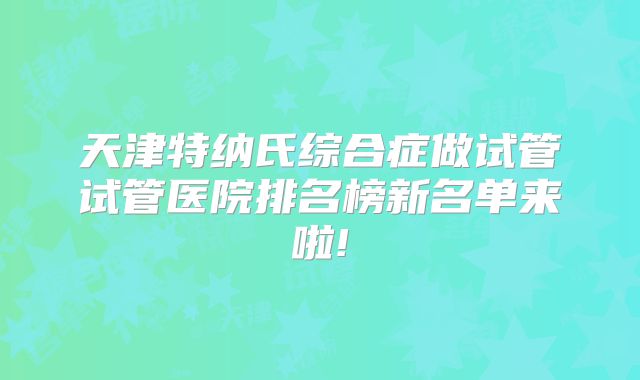天津特纳氏综合症做试管试管医院排名榜新名单来啦!