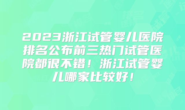 2023浙江试管婴儿医院排名公布前三热门试管医院都很不错！浙江试管婴儿哪家比较好！