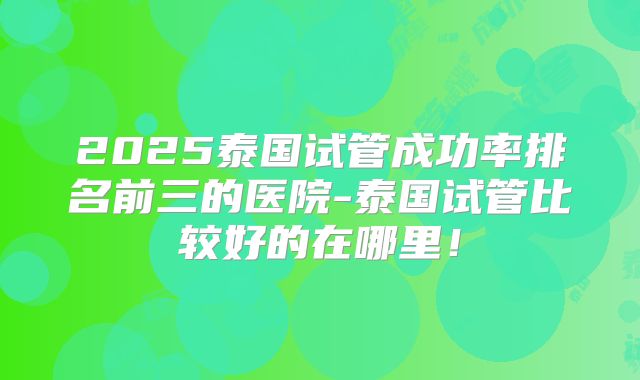 2025泰国试管成功率排名前三的医院-泰国试管比较好的在哪里！
