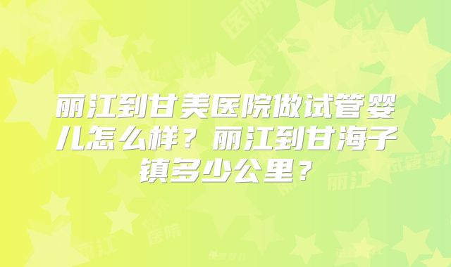 丽江到甘美医院做试管婴儿怎么样？丽江到甘海子镇多少公里？