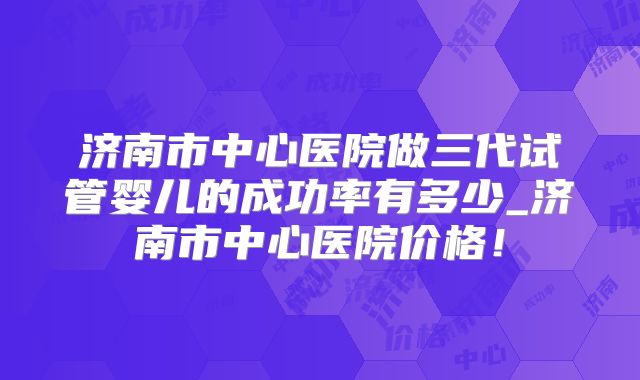 济南市中心医院做三代试管婴儿的成功率有多少_济南市中心医院价格！