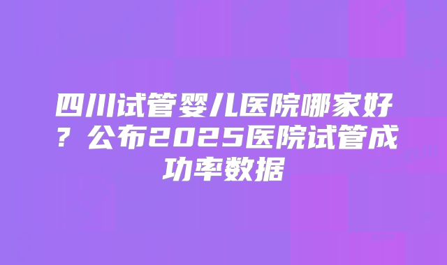 四川试管婴儿医院哪家好?公布2025医院试管成功率数据