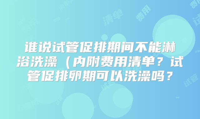 谁说试管促排期间不能淋浴洗澡（内附费用清单？试管促排卵期可以洗澡吗？