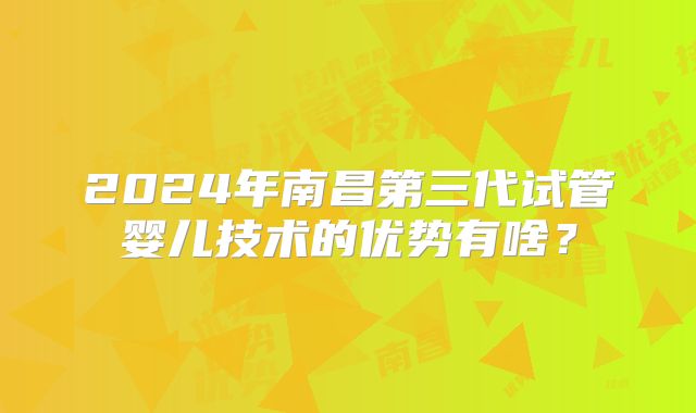 2024年南昌第三代试管婴儿技术的优势有啥？