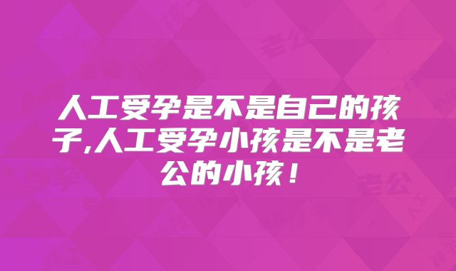 人工受孕是不是自己的孩子,人工受孕小孩是不是老公的小孩！