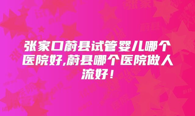 张家口蔚县试管婴儿哪个医院好,蔚县哪个医院做人流好！