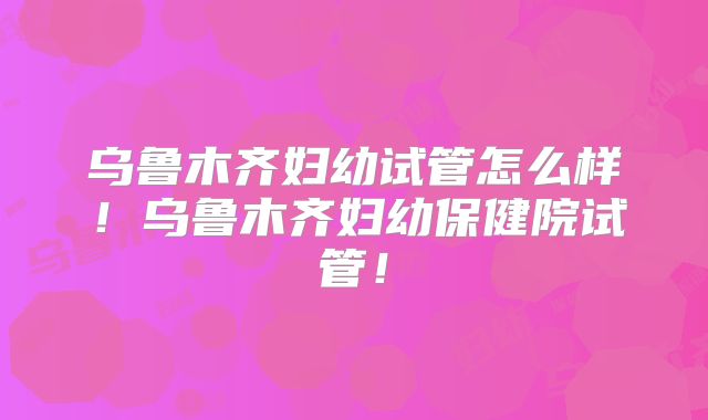 乌鲁木齐妇幼试管怎么样！乌鲁木齐妇幼保健院试管！