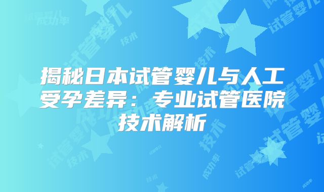 揭秘日本试管婴儿与人工受孕差异：专业试管医院技术解析