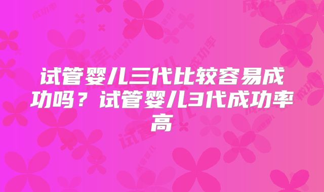 试管婴儿三代比较容易成功吗？试管婴儿3代成功率高