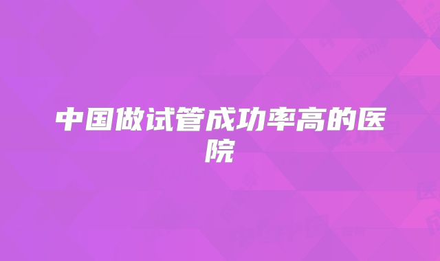 中国做试管成功率高的医院