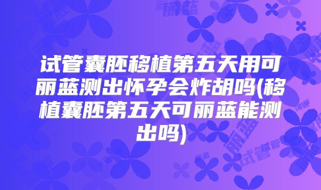 试管囊胚移植第五天用可丽蓝测出怀孕会炸胡吗(移植囊胚第五天可丽蓝能测出吗)