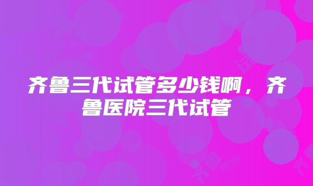 齐鲁三代试管多少钱啊，齐鲁医院三代试管