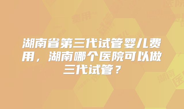 湖南省第三代试管婴儿费用，湖南哪个医院可以做三代试管？