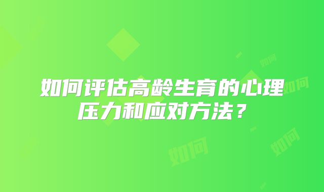 如何评估高龄生育的心理压力和应对方法？