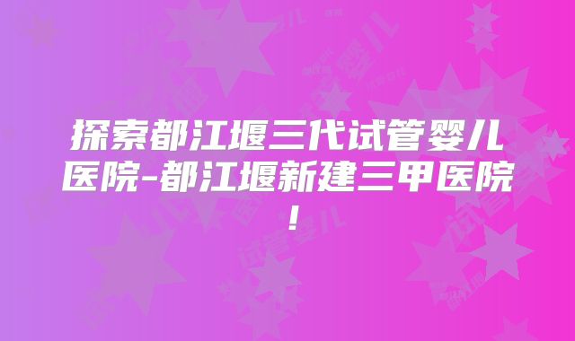 探索都江堰三代试管婴儿医院-都江堰新建三甲医院！