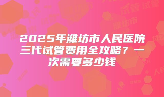 2025年潍坊市人民医院三代试管费用全攻略？一次需要多少钱