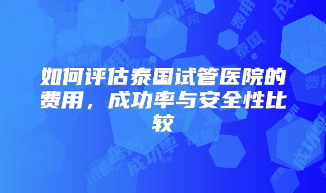 如何评估泰国试管医院的费用，成功率与安全性比较
