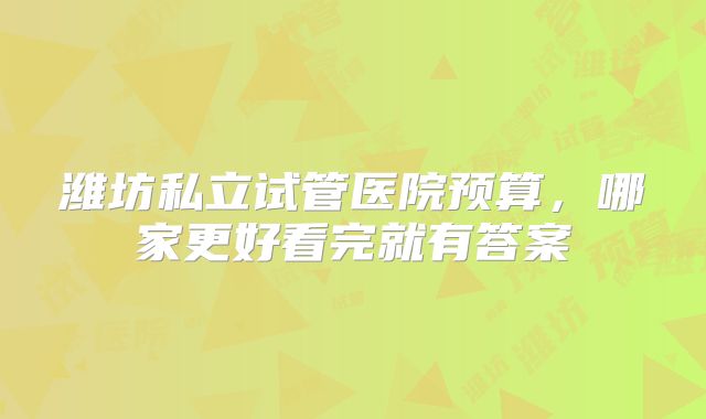 潍坊私立试管医院预算，哪家更好看完就有答案
