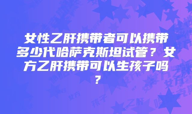 女性乙肝携带者可以携带多少代哈萨克斯坦试管？女方乙肝携带可以生孩子吗？
