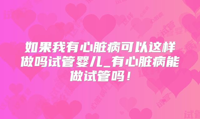 如果我有心脏病可以这样做吗试管婴儿_有心脏病能做试管吗！
