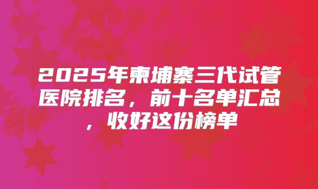 2025年柬埔寨三代试管医院排名，前十名单汇总，收好这份榜单