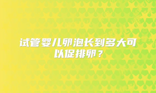 试管婴儿卵泡长到多大可以促排卵？