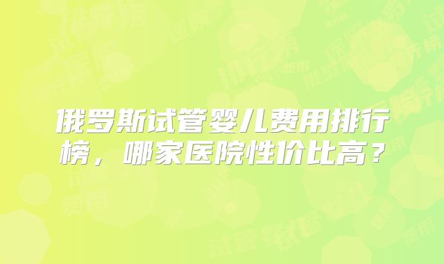 俄罗斯试管婴儿费用排行榜，哪家医院性价比高？