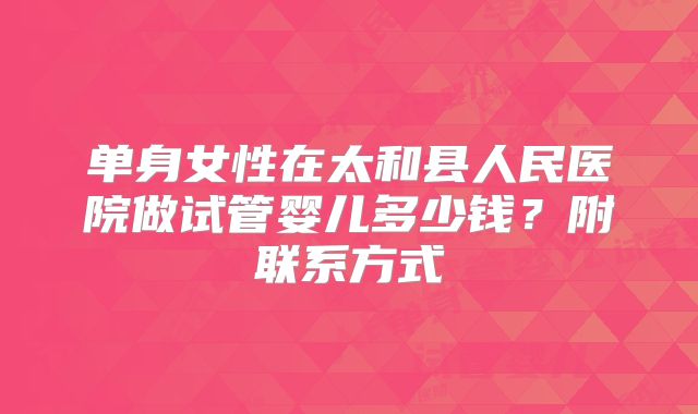 单身女性在太和县人民医院做试管婴儿多少钱？附联系方式