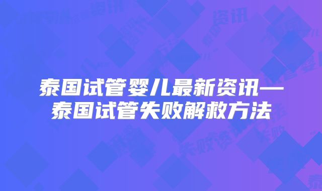 泰国试管婴儿最新资讯—泰国试管失败解救方法