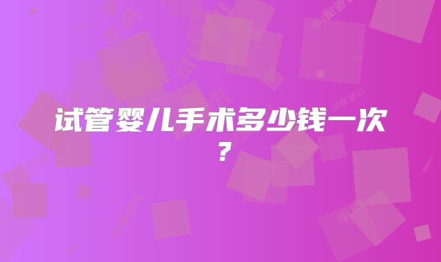 试管婴儿手术多少钱一次？
