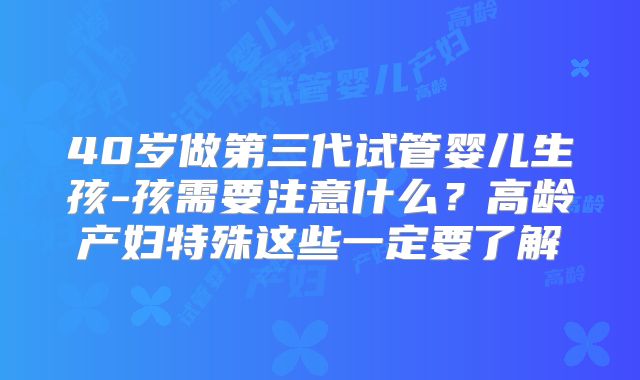 40岁做第三代试管婴儿生孩-孩需要注意什么？高龄产妇特殊这些一定要了解
