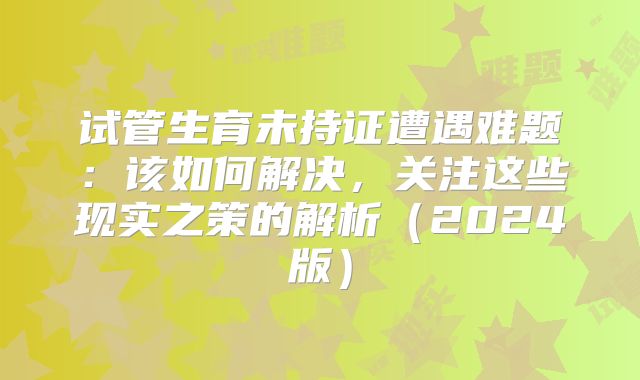试管生育未持证遭遇难题：该如何解决，关注这些现实之策的解析（2024版）