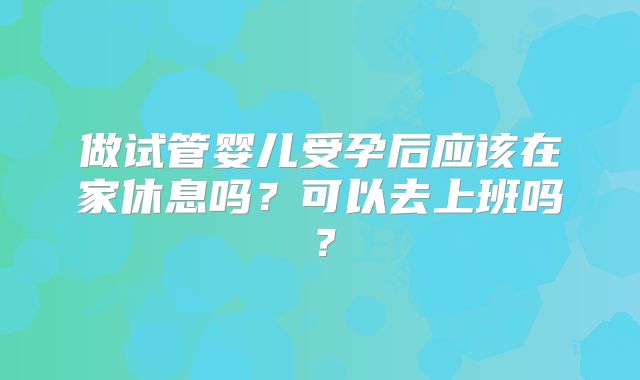 做试管婴儿受孕后应该在家休息吗?可以去上班吗?