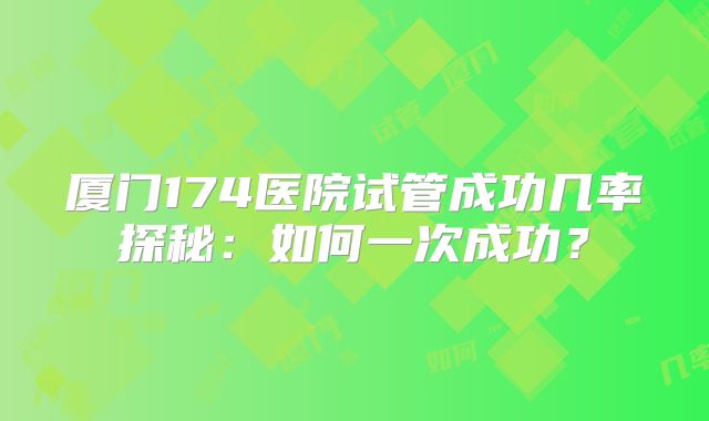 厦门174医院试管成功几率探秘:如何一次成功?