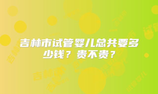 吉林市试管婴儿总共要多少钱？贵不贵？