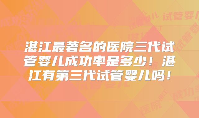 湛江最著名的医院三代试管婴儿成功率是多少！湛江有第三代试管婴儿吗！