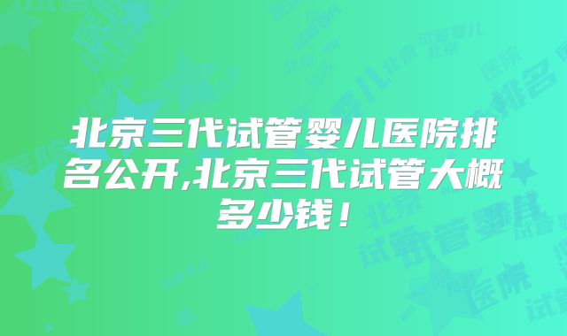 北京三代试管婴儿医院排名公开,北京三代试管大概多少钱!