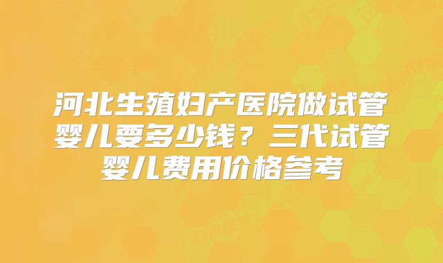 河北生殖妇产医院做试管婴儿要多少钱?三代试管婴儿费用价格参考