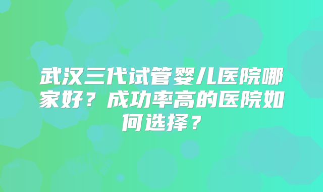武汉三代试管婴儿医院哪家好?成功率高的医院如何选择?